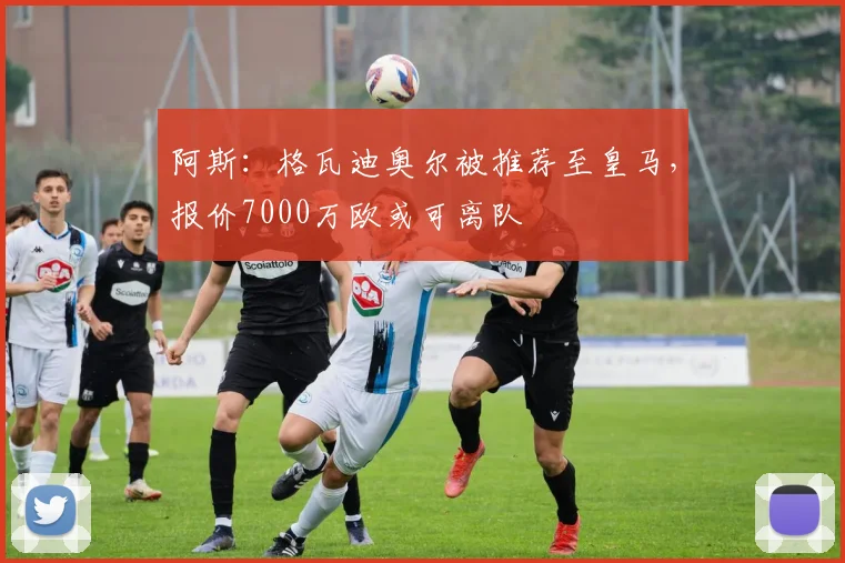 阿斯：格瓦迪奥尔被推荐至皇马，报价7000万欧或可离队