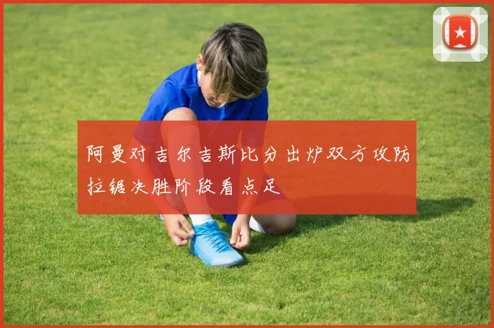 阿曼对吉尔吉斯比分出炉双方攻防拉锯决胜阶段看点足