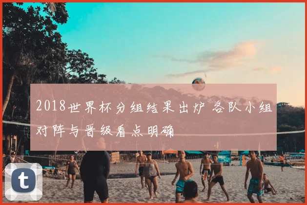 2018世界杯分组结果出炉 各队小组对阵与晋级看点明确
