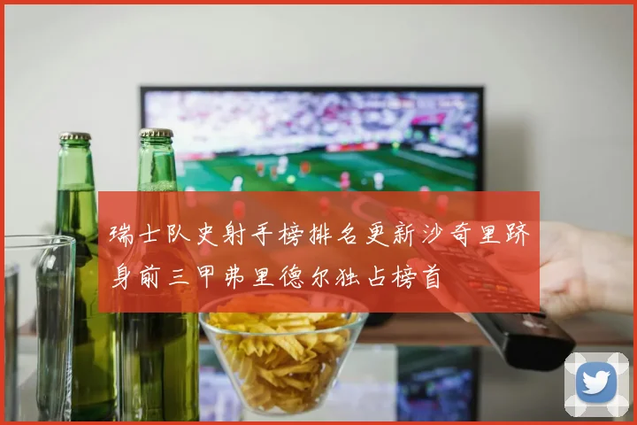 瑞士队史射手榜排名更新沙奇里跻身前三甲弗里德尔独占榜首