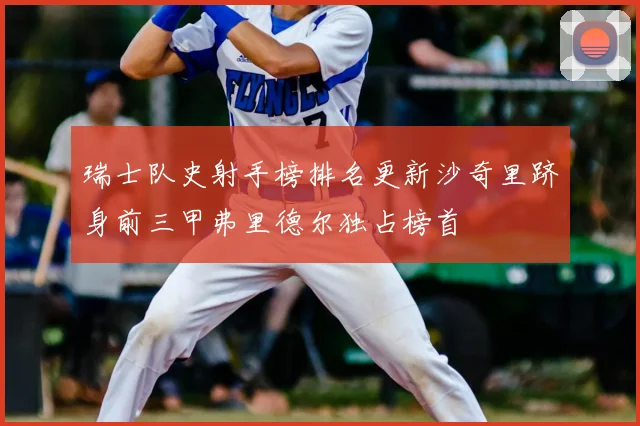 瑞士队史射手榜排名更新沙奇里跻身前三甲弗里德尔独占榜首