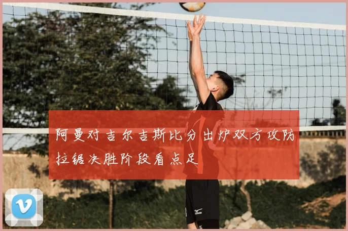 阿曼对吉尔吉斯比分出炉双方攻防拉锯决胜阶段看点足