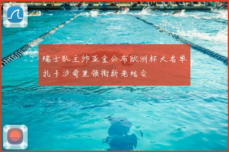 瑞士队主帅亚金公布欧洲杯大名单扎卡沙奇里领衔新老结合