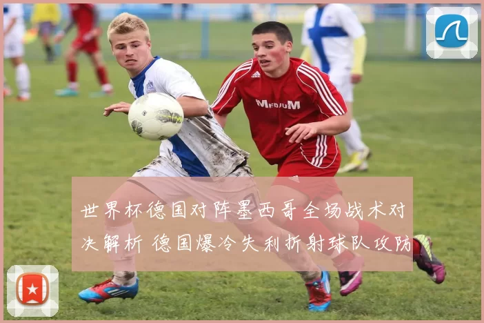 世界杯德国对阵墨西哥全场战术对决解析 德国爆冷失利折射球队攻防隐忧