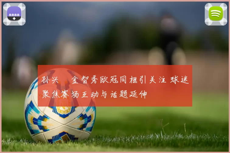 孙兴慜金智秀欧冠同框引关注 球迷聚焦赛场互动与话题延伸