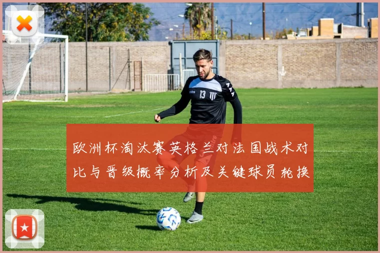 欧洲杯淘汰赛英格兰对法国战术对比与晋级概率分析及关键球员轮换影响