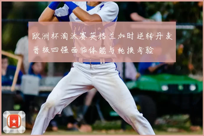 欧洲杯淘汰赛英格兰加时逆转丹麦晋级四强面临体能与轮换考验
