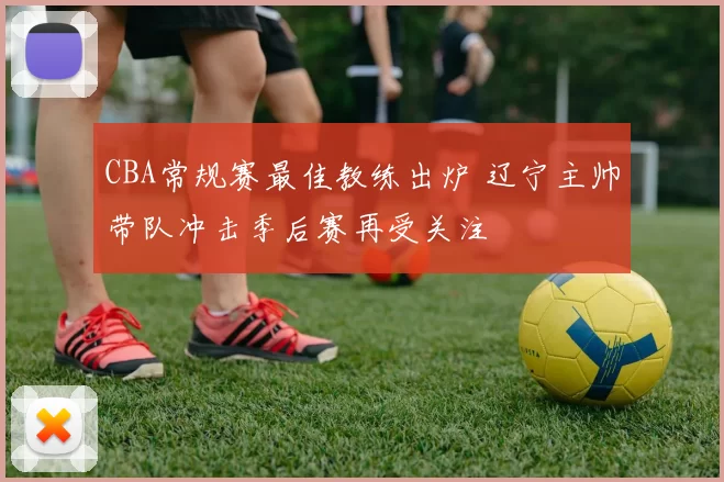 CBA常规赛最佳教练出炉 辽宁主帅带队冲击季后赛再受关注