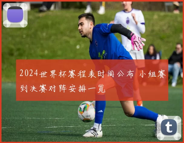 2024世界杯赛程表时间公布 小组赛到决赛对阵安排一览