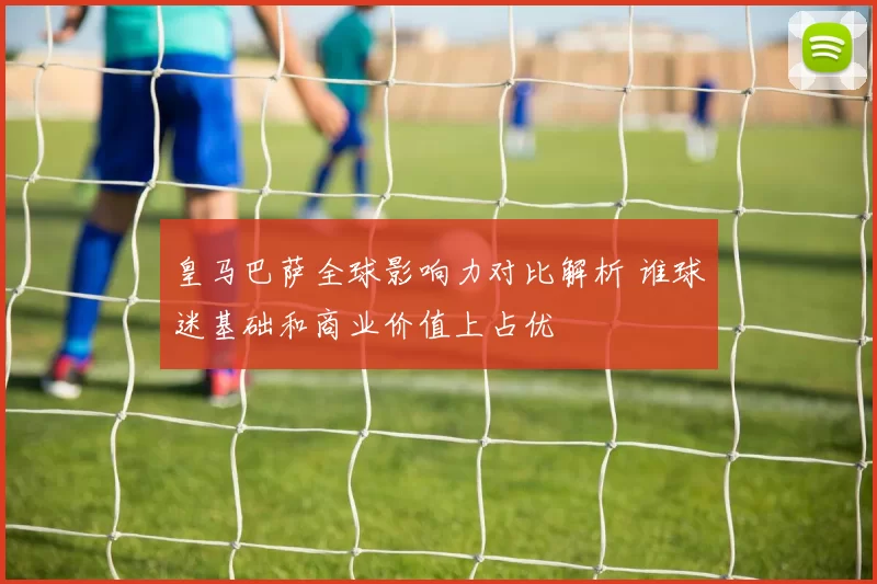 皇马巴萨全球影响力对比解析 谁球迷基础和商业价值上占优