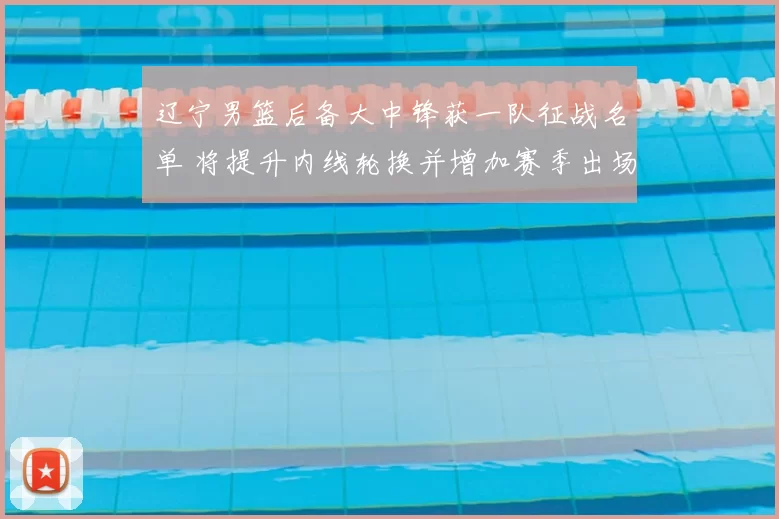 辽宁男篮后备大中锋获一队征战名单 将提升内线轮换并增加赛季出场机会