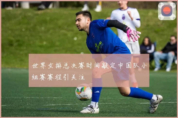 世界女排总决赛时间敲定中国队小组赛赛程引关注