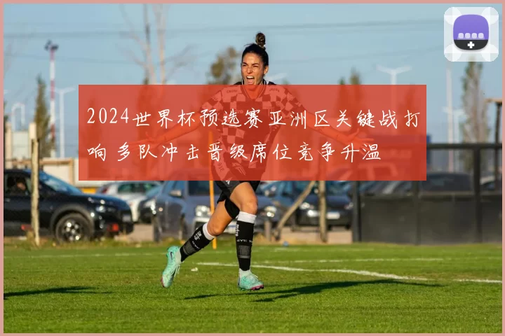2024世界杯预选赛亚洲区关键战打响 多队冲击晋级席位竞争升温