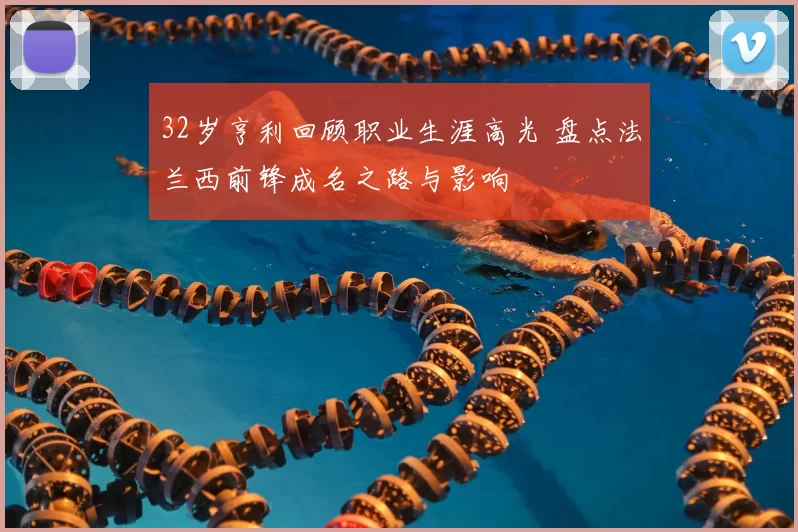 32岁亨利回顾职业生涯高光 盘点法兰西前锋成名之路与影响