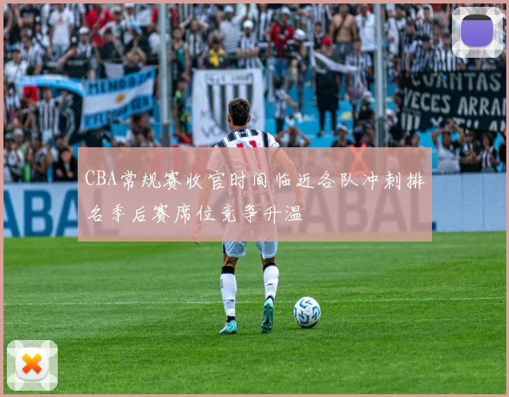 CBA常规赛收官时间临近各队冲刺排名季后赛席位竞争升温