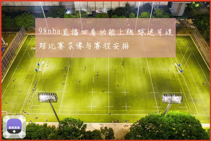 98nba直播回看功能上线 球迷可追踪比赛录像与赛程安排