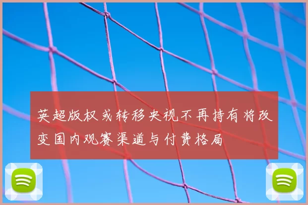 英超版权或转移央视不再持有将改变国内观赛渠道与付费格局