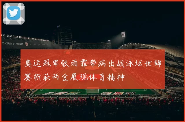 奥运冠军张雨霏带病出战泳坛世锦赛斩获两金展现体育精神