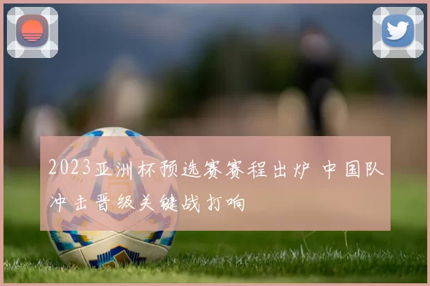 2023亚洲杯预选赛赛程出炉 中国队冲击晋级关键战打响