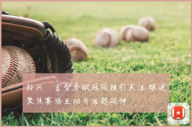 孙兴慜金智秀欧冠同框引关注 球迷聚焦赛场互动与话题延伸