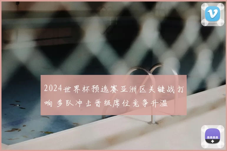 2024世界杯预选赛亚洲区关键战打响 多队冲击晋级席位竞争升温