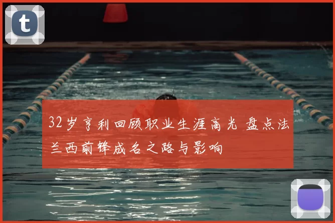 32岁亨利回顾职业生涯高光 盘点法兰西前锋成名之路与影响