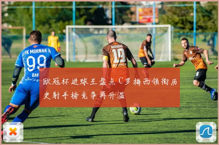 欧冠杯进球王盘点 C罗梅西领衔历史射手榜竞争再升温