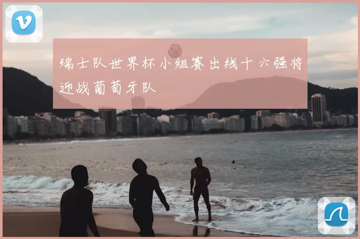 瑞士队世界杯小组赛出线十六强将迎战葡萄牙队