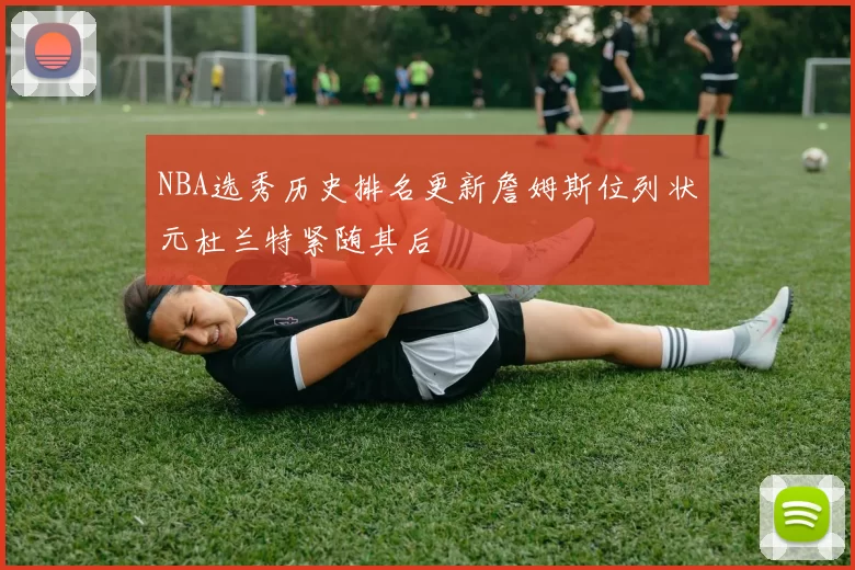 NBA选秀历史排名更新詹姆斯位列状元杜兰特紧随其后