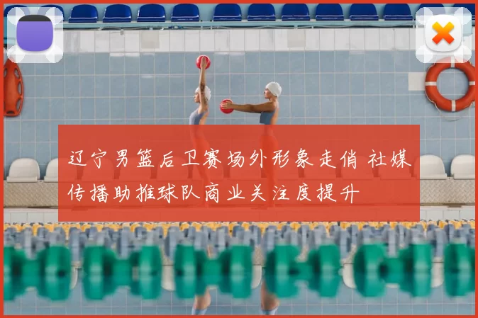 辽宁男篮后卫赛场外形象走俏 社媒传播助推球队商业关注度提升