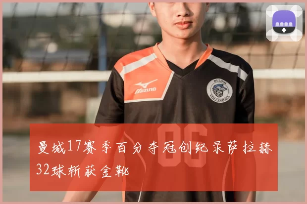 曼城17赛季百分夺冠创纪录萨拉赫32球斩获金靴