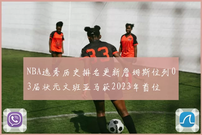 NBA选秀历史排名更新詹姆斯位列03届状元文班亚马获2023年首位