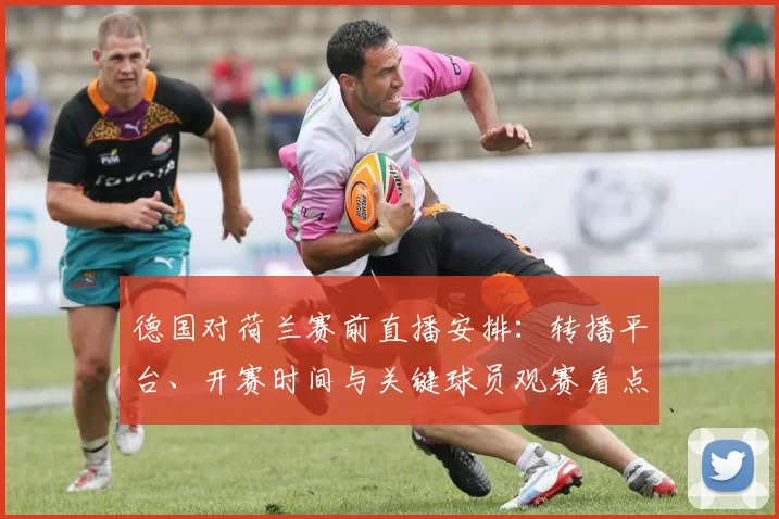 德国对荷兰赛前直播安排：转播平台、开赛时间与关键球员观赛看点