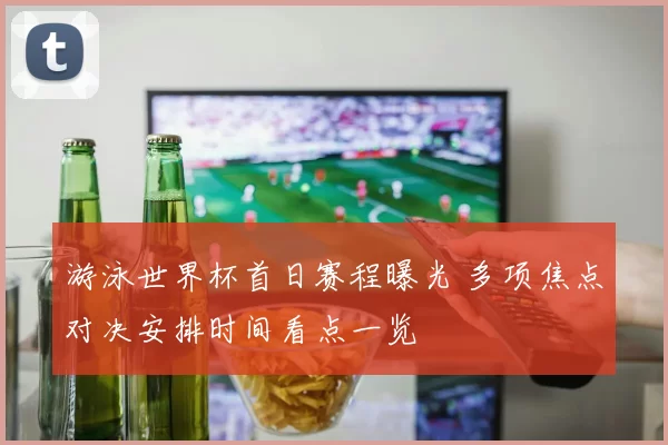 游泳世界杯首日赛程曝光 多项焦点对决安排时间看点一览