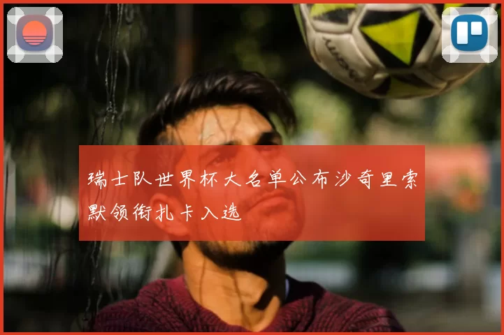 瑞士队世界杯大名单公布沙奇里索默领衔扎卡入选