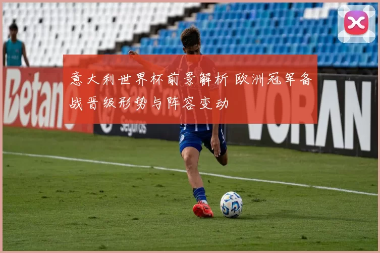 意大利世界杯前景解析 欧洲冠军备战晋级形势与阵容变动